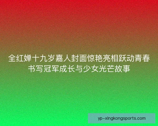 全红婵十九岁嘉人封面惊艳亮相跃动青春书写冠军成长与少女光芒故事