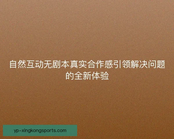 自然互动无剧本真实合作感引领解决问题的全新体验 自然互动无剧本真实合作感引领解决问题的全新体验