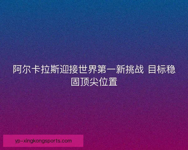 阿尔卡拉斯迎接世界第一新挑战 目标稳固顶尖位置 阿尔卡拉斯迎接世界第一新挑战 目标稳固顶尖位置