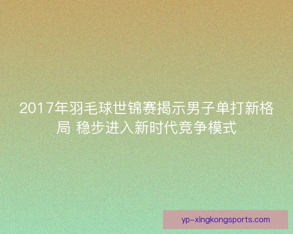 2017年羽毛球世锦赛揭示男子单打新格局 稳步进入新时代竞争模式 2017年羽毛球世锦赛揭示男子单打新格局 稳步进入新时代竞争模式