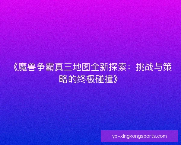 《魔兽争霸真三地图全新探索:挑战与策略的终极碰撞》 《魔兽争霸真三地图全新探索:挑战与策略的终极碰撞》