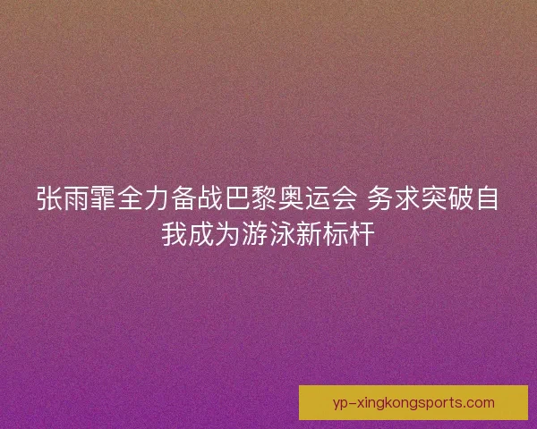 张雨霏全力备战巴黎奥运会 务求突破自我成为游泳新标杆