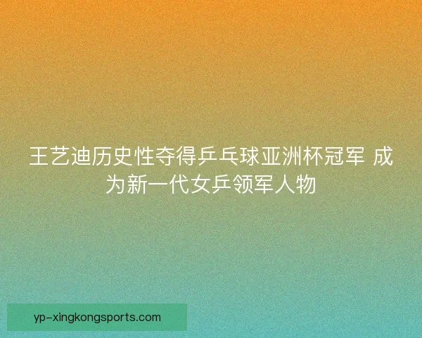 王艺迪历史性夺得乒乓球亚洲杯冠军 成为新一代女乒领军人物