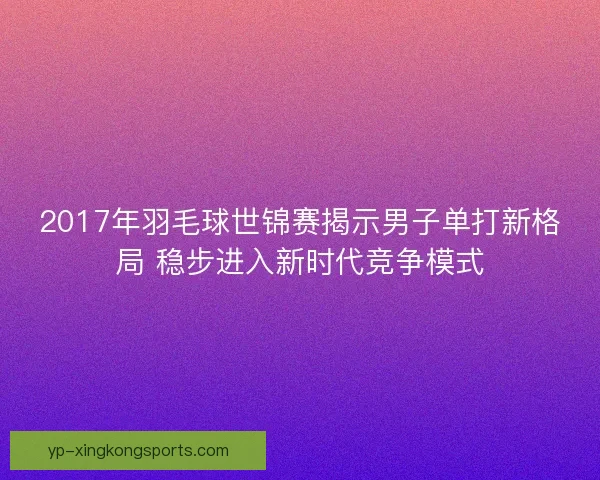 2017年羽毛球世锦赛揭示男子单打新格局 稳步进入新时代竞争模式