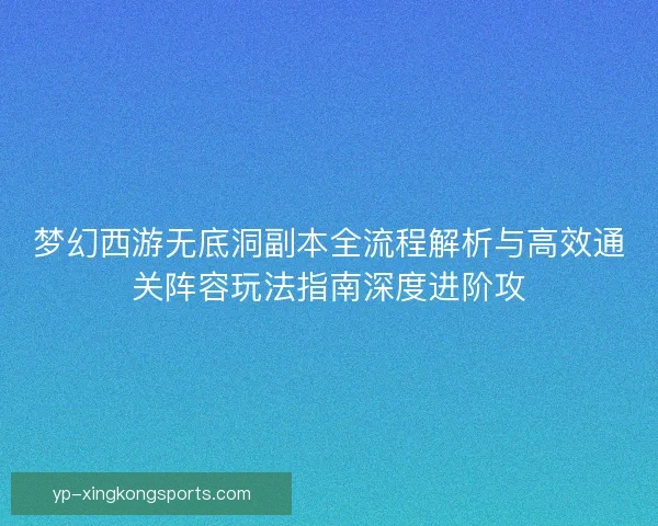 梦幻西游无底洞副本全流程解析与高效通关阵容玩法指南深度进阶攻 梦幻西游无底洞副本全流程解析与高效通关阵容玩法指南深度进阶攻