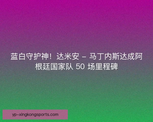 蓝白守护神！达米安 - 马丁内斯达成阿根廷国家队 50 场里程碑