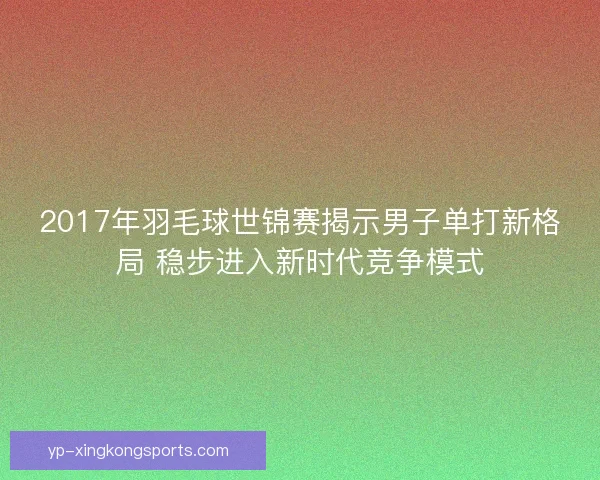 2017年羽毛球世锦赛揭示男子单打新格局 稳步进入新时代竞争模式