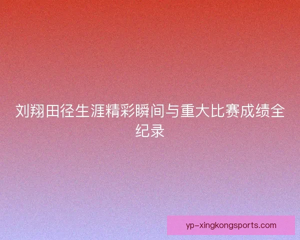 刘翔田径生涯精彩瞬间与重大比赛成绩全纪录