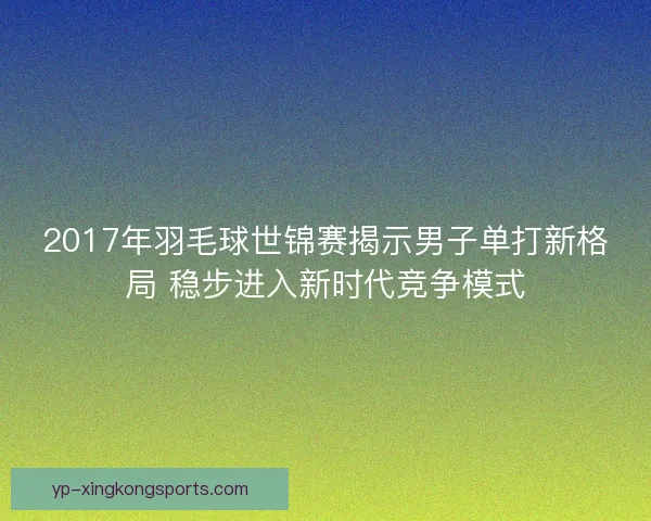2017年羽毛球世锦赛揭示男子单打新格局 稳步进入新时代竞争模式 2017年羽毛球世锦赛揭示男子单打新格局 稳步进入新时代竞争模式