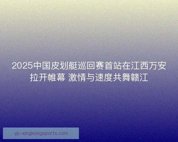 2025中国皮划艇巡回赛首站在江西万安拉开帷幕 激情与速度共舞赣江
